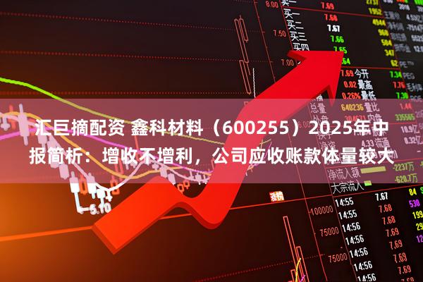 汇巨摘配资 鑫科材料（600255）2025年中报简析：增收不增利，公司应收账款体量较大