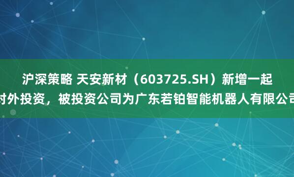 沪深策略 天安新材（603725.SH）新增一起对外投资，被投资公司为广东若铂智能机器人有限公司