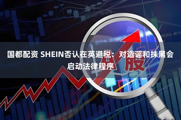 国都配资 SHEIN否认在英避税：对造谣和抹黑会启动法律程序