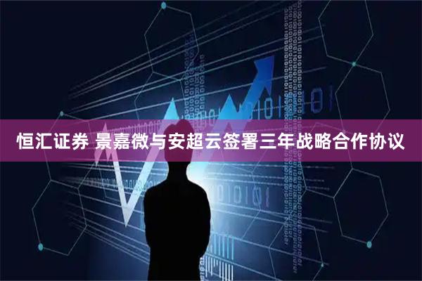 恒汇证券 景嘉微与安超云签署三年战略合作协议