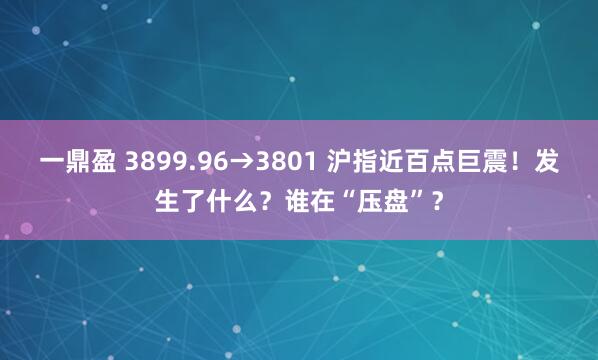 一鼎盈 3899.96→3801 沪指近百点巨震！发生了什么？谁在“压盘”？