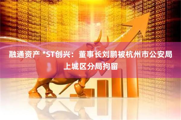 融通资产 *ST创兴：董事长刘鹏被杭州市公安局上城区分局拘留