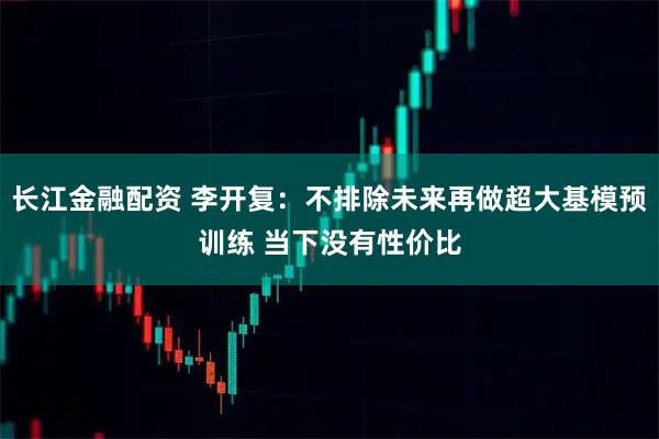 长江金融配资 李开复：不排除未来再做超大基模预训练 当下没有性价比