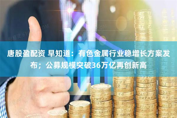 唐股盈配资 早知道：有色金属行业稳增长方案发布；公募规模突破36万亿再创新高