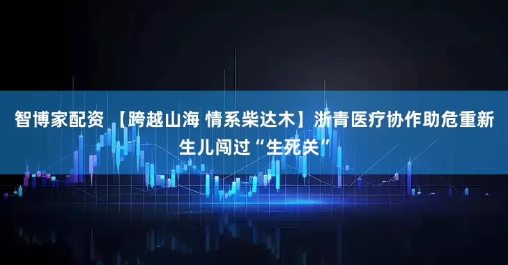 智博家配资 【跨越山海 情系柴达木】浙青医疗协作助危重新生儿闯过“生死关”