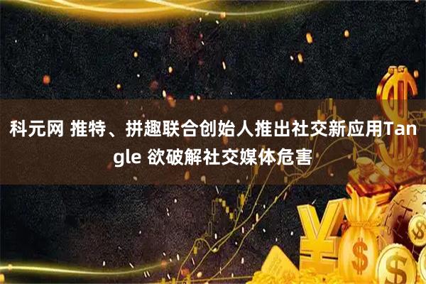 科元网 推特、拼趣联合创始人推出社交新应用Tangle 欲破解社交媒体危害
