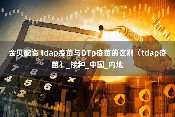 金贝配资 tdap疫苗与DTp疫苗的区别（tdap疫苗）_接种_中国_内地