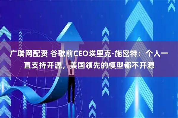 广瑞网配资 谷歌前CEO埃里克·施密特：个人一直支持开源，美国领先的模型都不开源