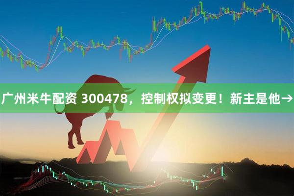 广州米牛配资 300478，控制权拟变更！新主是他→